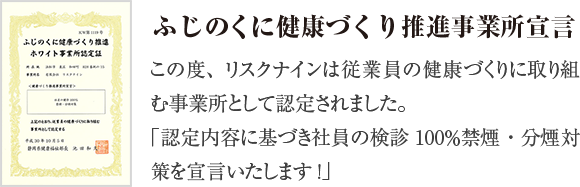 この度、リスクナインは従業員の健康づくりに取り組む事業所として認定されました。「認定の内容に基づき社員の検診100％禁煙・分煙対策を宣言いたします！」